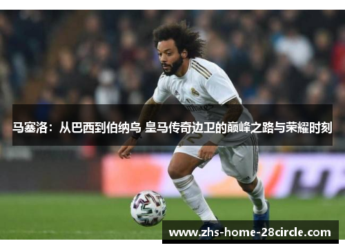 马塞洛:从巴西到伯纳乌 皇马传奇边卫的巅峰之路与荣耀时刻 马塞洛:从巴西到伯纳乌 皇马传奇边卫的巅峰之路与荣耀时刻