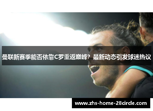 曼联新赛季能否依靠C罗重返巅峰？最新动态引发球迷热议